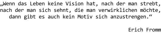 „Wenn das Leben keine Vision hat, nach der man strebt, nach der man sich sehnt, die man verwirklichen möchte, dann gibt es auch kein Motiv sich anzustrengen.“  Erich Fromm
